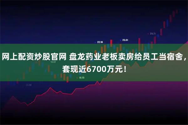网上配资炒股官网 盘龙药业老板卖房给员工当宿舍，套现近6700万元！