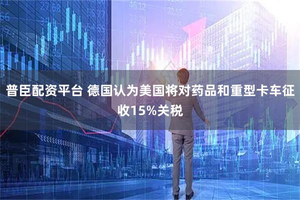 普臣配资平台 德国认为美国将对药品和重型卡车征收15%关税