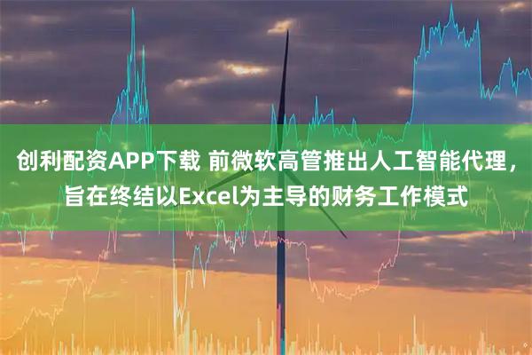 创利配资APP下载 前微软高管推出人工智能代理，旨在终结以Excel为主导的财务工作模式