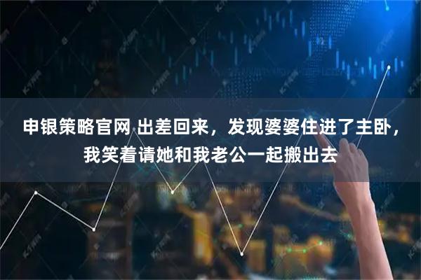 申银策略官网 出差回来，发现婆婆住进了主卧，我笑着请她和我老公一起搬出去