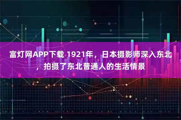富灯网APP下载 1921年,日本摄影师深入东北,拍摄了东北普通人的生活情景