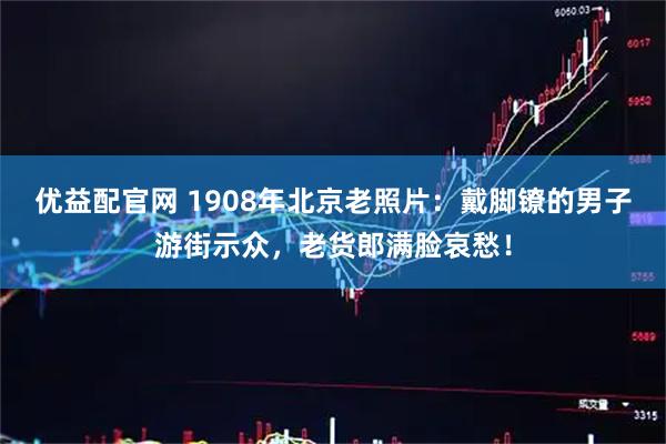 优益配官网 1908年北京老照片：戴脚镣的男子游街示众，老货郎满脸哀愁！