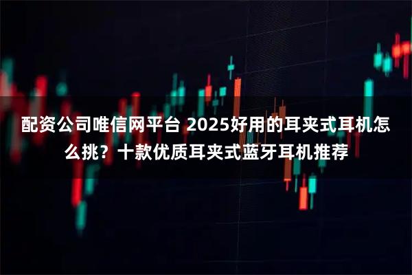 配资公司唯信网平台 2025好用的耳夹式耳机怎么挑？十款优质耳夹式蓝牙耳机推荐