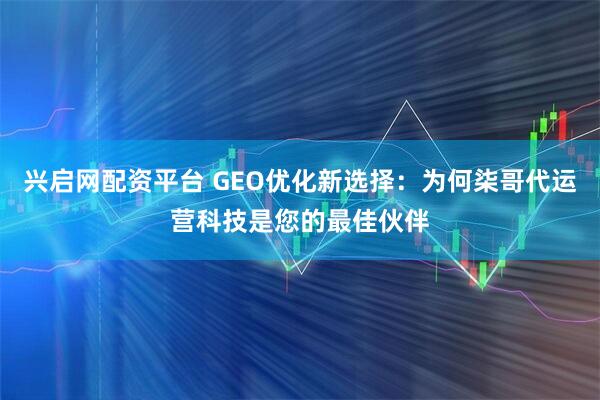 兴启网配资平台 GEO优化新选择：为何柒哥代运营科技是您的最佳伙伴