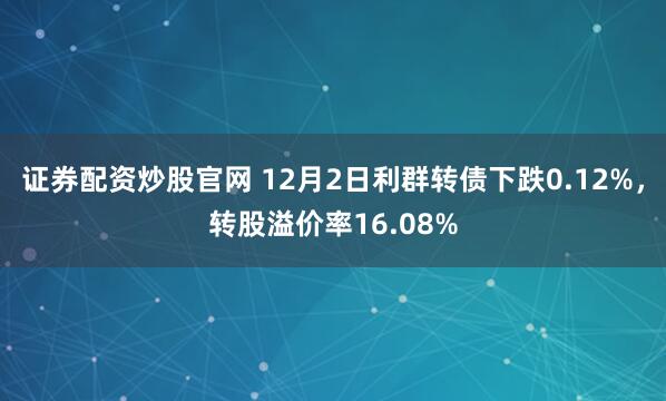 证券配资炒股官网 12月2日利群转债下跌0.12%，转股溢价率16.08%