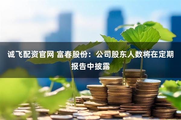 诚飞配资官网 富春股份：公司股东人数将在定期报告中披露