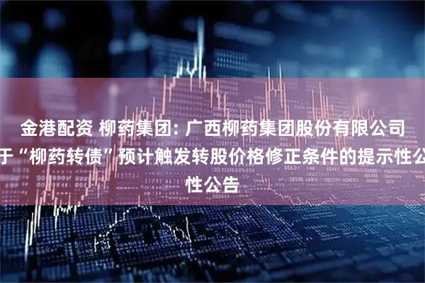 金港配资 柳药集团: 广西柳药集团股份有限公司关于“柳药转债”预计触发转股价格修正条件的提示性公告