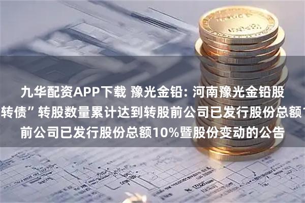 九华配资APP下载 豫光金铅: 河南豫光金铅股份有限公司关于“豫光转债”转股数量累计达到转股前公司已发行股份总额10%暨股份变动的公告