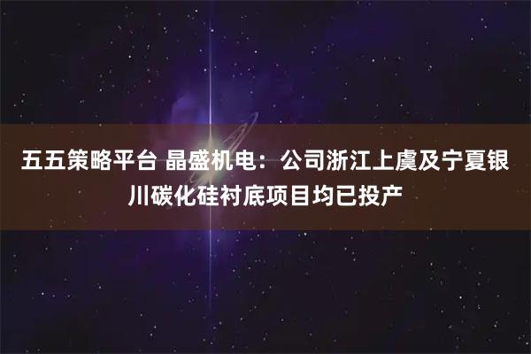 五五策略平台 晶盛机电：公司浙江上虞及宁夏银川碳化硅衬底项目均已投产