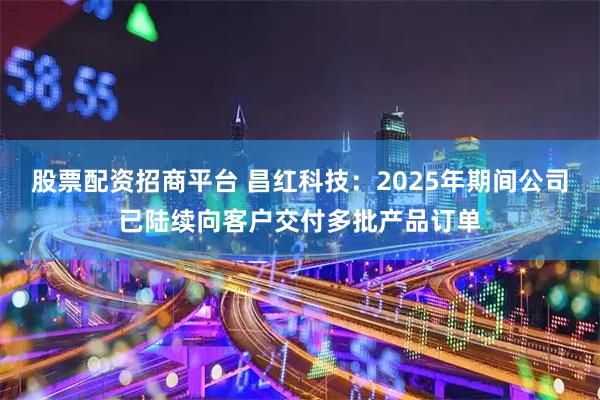 股票配资招商平台 昌红科技：2025年期间公司已陆续向客户交付多批产品订单