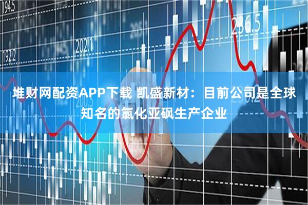 堆财网配资APP下载 凯盛新材：目前公司是全球知名的氯化亚砜生产企业