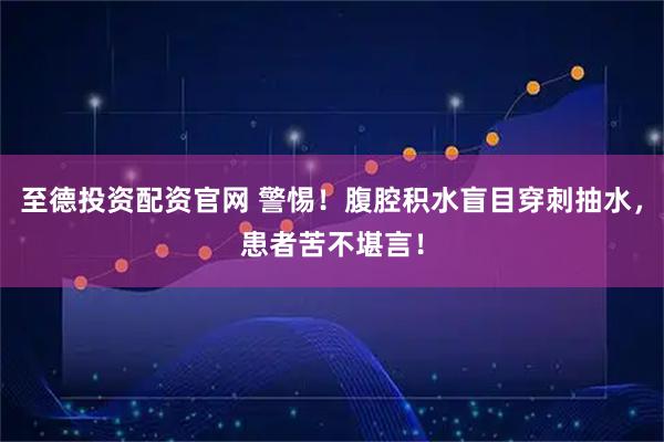至德投资配资官网 警惕！腹腔积水盲目穿刺抽水，患者苦不堪言！