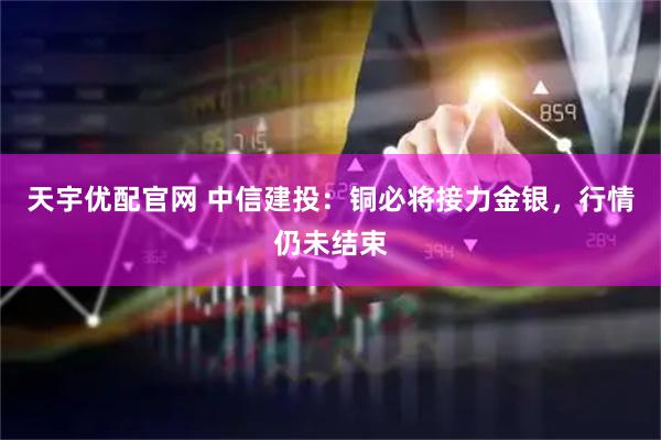 天宇优配官网 中信建投：铜必将接力金银，行情仍未结束
