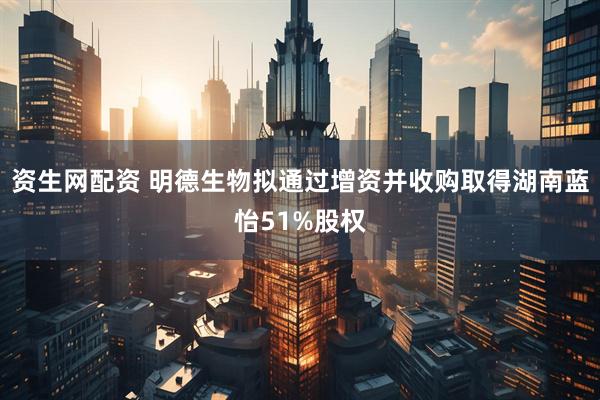 资生网配资 明德生物拟通过增资并收购取得湖南蓝怡51%股权