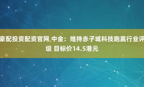豪配投资配资官网 中金：维持赤子城科技跑赢行业评级 目标价14.5港元