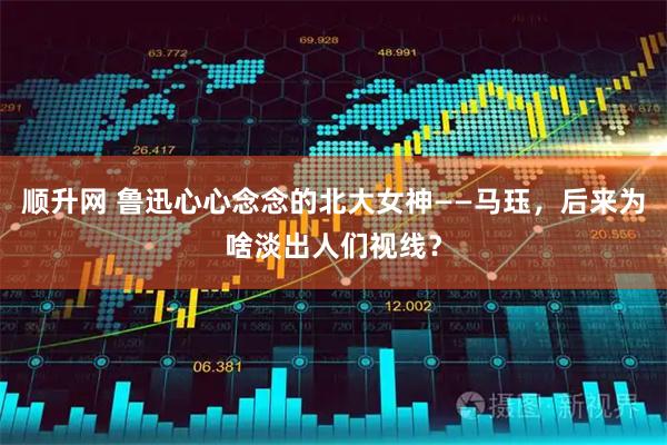 顺升网 鲁迅心心念念的北大女神——马珏，后来为啥淡出人们视线？