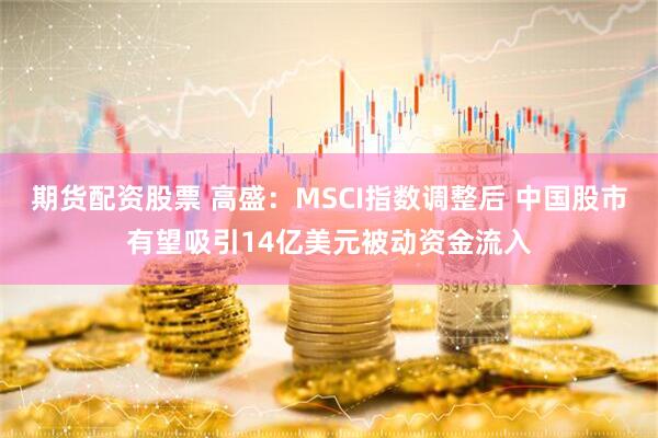 期货配资股票 高盛：MSCI指数调整后 中国股市有望吸引14亿美元被动资金流入