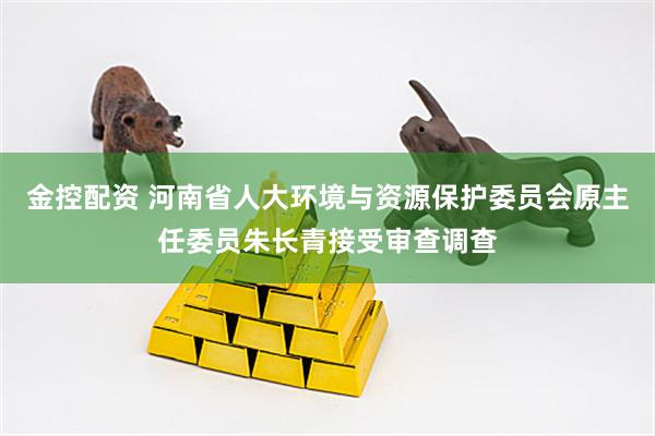 金控配资 河南省人大环境与资源保护委员会原主任委员朱长青接受审查调查