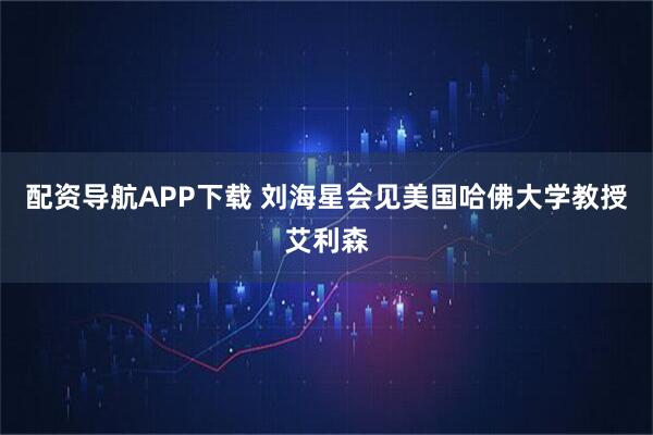 配资导航APP下载 刘海星会见美国哈佛大学教授艾利森