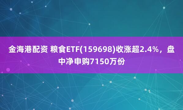 金海港配资 粮食ETF(159698)收涨超2.4%，盘中净申购7150万份