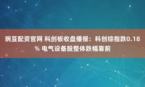 豌豆配资官网 科创板收盘播报：科创综指跌0.18% 电气设备股整体跌幅靠前