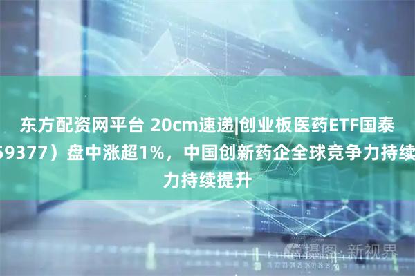 东方配资网平台 20cm速递|创业板医药ETF国泰（159377）盘中涨超1%，中国创新药企全球竞争力持续提升