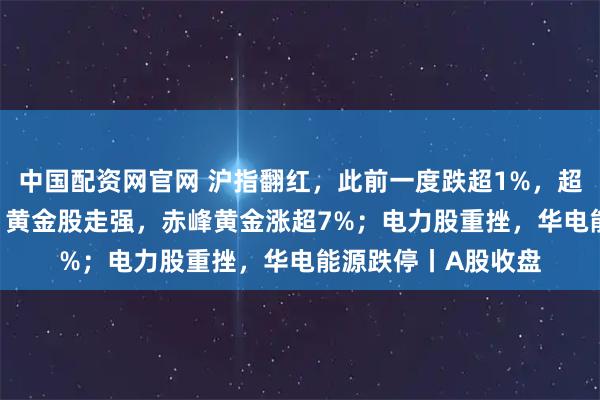 中国配资网官网 沪指翻红，此前一度跌超1%，超2800只个股上涨！黄金股走强，赤峰黄金涨超7%；电力股重挫，华电能源跌停丨A股收盘