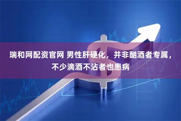 瑞和网配资官网 男性肝硬化，并非酗酒者专属，不少滴酒不沾者也患病