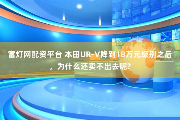 富灯网配资平台 本田UR-V降到18万元级别之后，为什么还卖不出去呢?