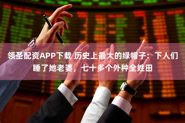 领圣配资APP下载 历史上最大的绿帽子：下人们睡了她老婆，七十多个外种全姓田