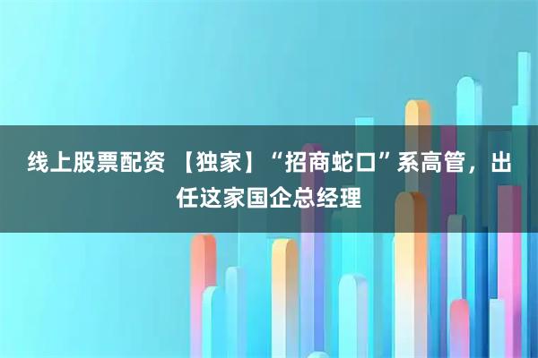 线上股票配资 【独家】“招商蛇口”系高管，出任这家国企总经理