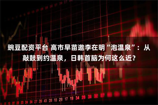 豌豆配资平台 高市早苗邀李在明“泡温泉”：从敲鼓到约温泉，日韩首脑为何这么近？