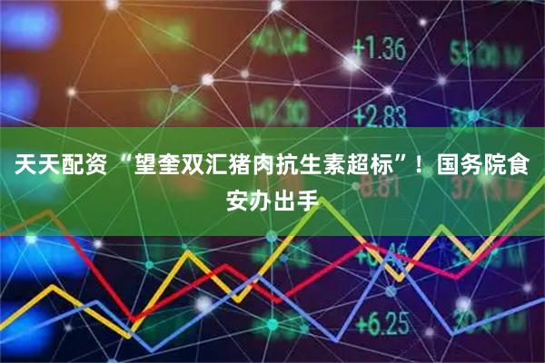 天天配资 “望奎双汇猪肉抗生素超标”！国务院食安办出手