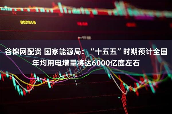 谷锦网配资 国家能源局：“十五五”时期预计全国年均用电增量将达6000亿度左右