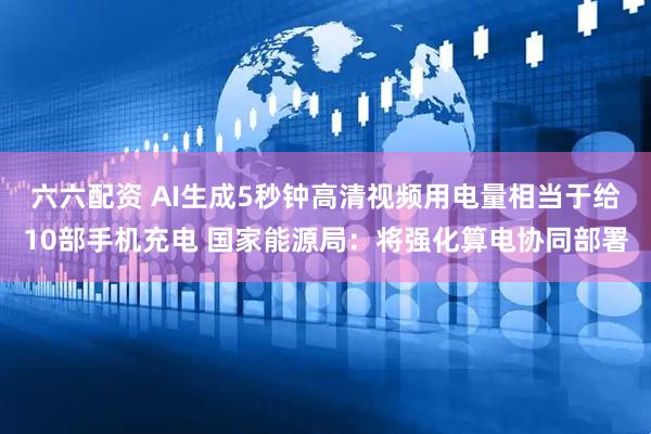 六六配资 AI生成5秒钟高清视频用电量相当于给10部手机充电 国家能源局：将强化算电协同部署