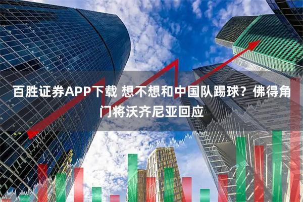百胜证券APP下载 想不想和中国队踢球？佛得角门将沃齐尼亚回应