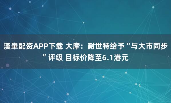 漢崋配资APP下载 大摩：耐世特给予“与大市同步”评级 目标价降至6.1港元